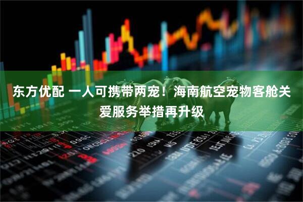 东方优配 一人可携带两宠！海南航空宠物客舱关爱服务举措再升级