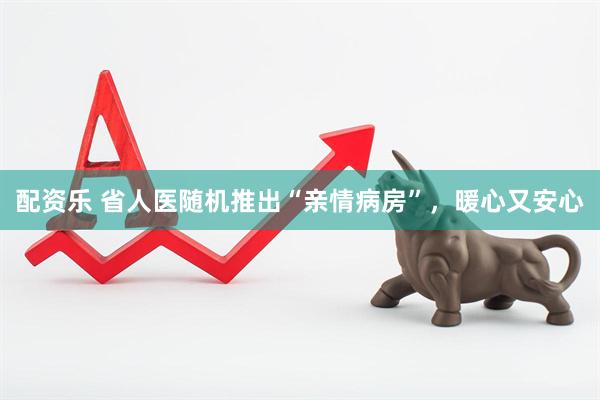 配资乐 省人医随机推出“亲情病房”，暖心又安心