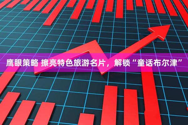 鹰眼策略 擦亮特色旅游名片，解锁“童话布尔津”
