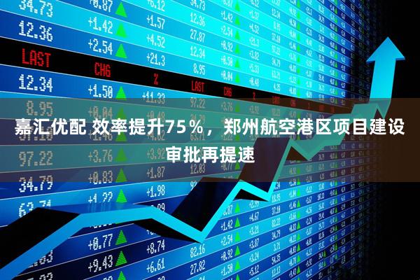 嘉汇优配 效率提升75％，郑州航空港区项目建设审批再提速
