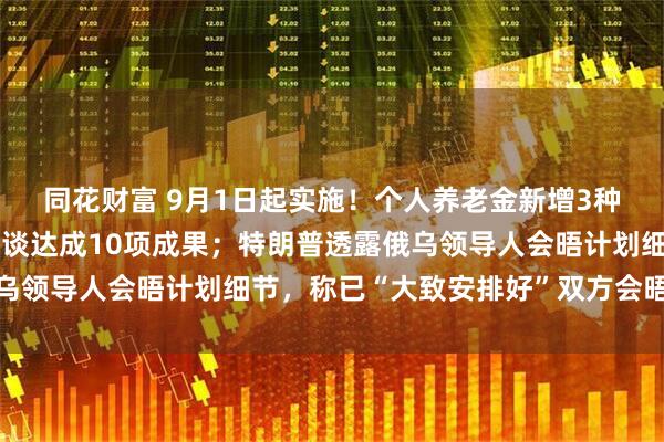 同花财富 9月1日起实施！个人养老金新增3种领取情形；中印外长会谈达成10项成果；特朗普透露俄乌领导人会晤计划细节，称已“大致安排好”双方会晤｜早报