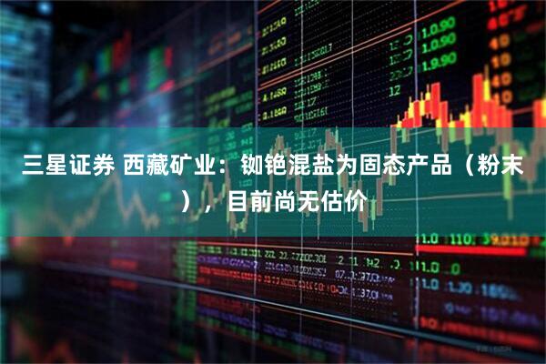 三星证券 西藏矿业：铷铯混盐为固态产品（粉末），目前尚无估价