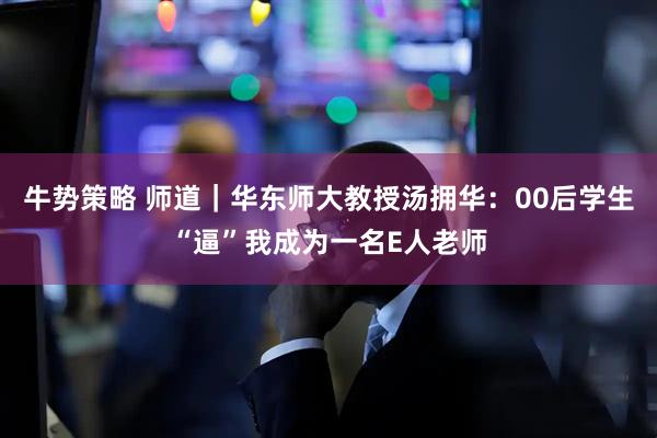 牛势策略 师道｜华东师大教授汤拥华：00后学生“逼”我成为一名E人老师